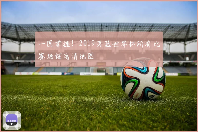 一图掌握！2019男篮世界杯所有比赛场馆高清地图