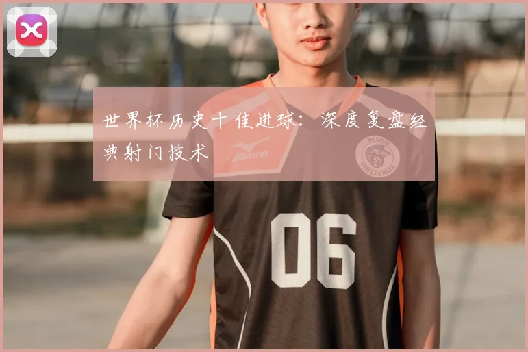 世界杯历史十佳进球：深度复盘经典射门技术