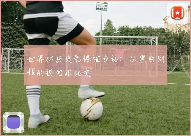 世界杯历史影像馆专访：从黑白到4K的视觉进化史