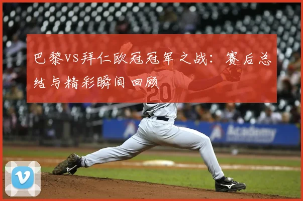 巴黎vs拜仁欧冠冠军之战:赛后总结与精彩瞬间回顾
