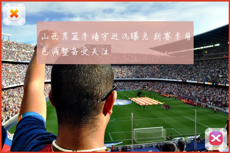 山西男篮李靖宇近况曝光 新赛季角色调整备受关注