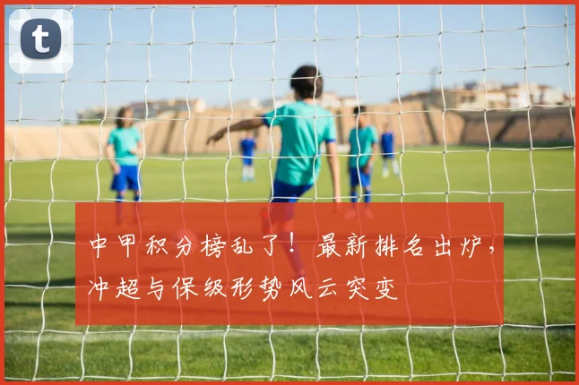 中甲积分榜乱了！最新排名出炉，冲超与保级形势风云突变