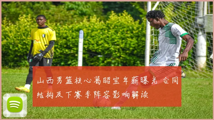 山西男篮核心葛昭宝年薪曝光 合同结构及下赛季阵容影响解读