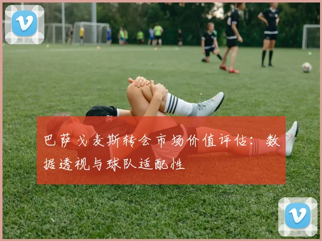 巴萨戈麦斯转会市场价值评估:数据透视与球队适配性