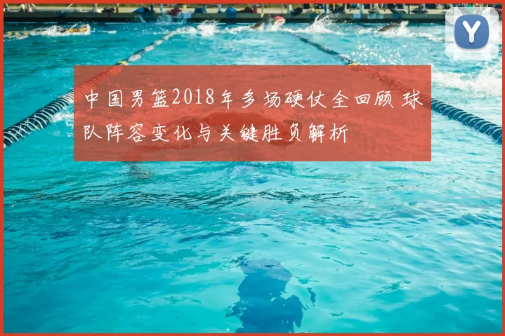 中国男篮2018年多场硬仗全回顾 球队阵容变化与关键胜负解析