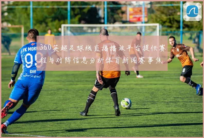 360英超足球线直播播放平台提供赛程与对阵信息分析体育新闻赛事焦点