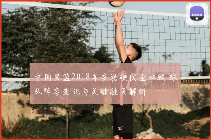 中国男篮2018年多场硬仗全回顾 球队阵容变化与关键胜负解析