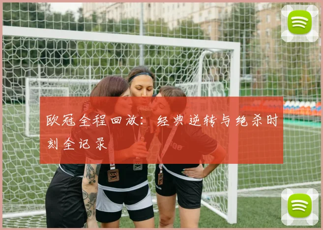 欧冠全程回放：经典逆转与绝杀时刻全记录